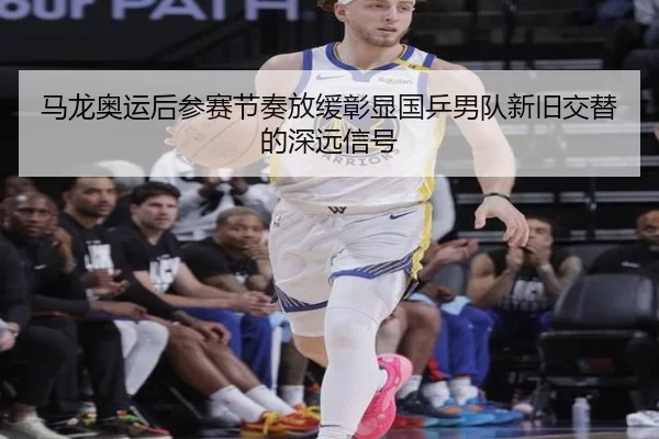 马龙奥运后参赛节奏放缓彰显国乒男队新旧交替的深远信号