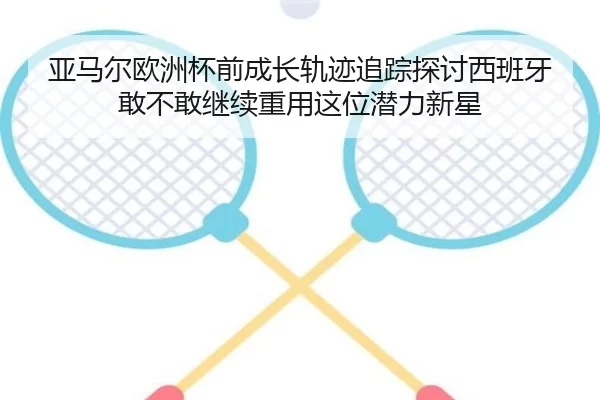 亚马尔欧洲杯前成长轨迹追踪探讨西班牙敢不敢继续重用这位潜力新星